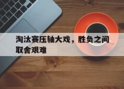关于淘汰赛压轴大戏，胜负之间取舍艰难的信息